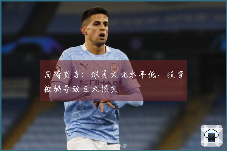周琦直言：球员文化水平低，投资被骗导致巨大损失