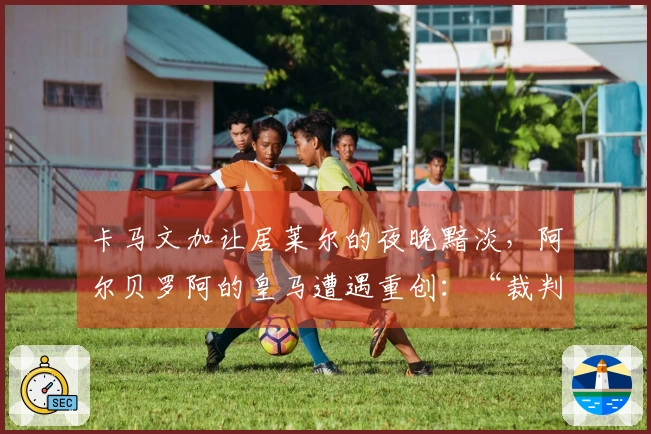 卡马文加让居莱尔的夜晚黯淡，阿尔贝罗阿的皇马遭遇重创：“裁判影响了淘汰赛结果”