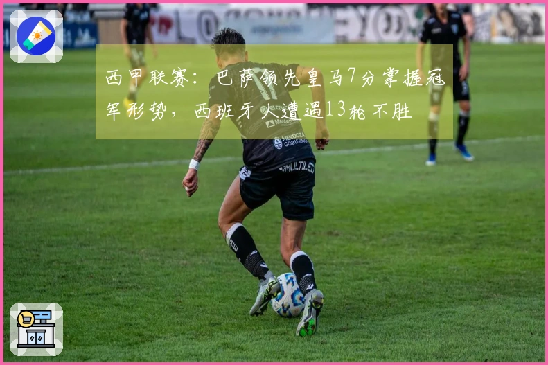 西甲联赛：巴萨领先皇马7分掌握冠军形势，西班牙人遭遇13轮不胜