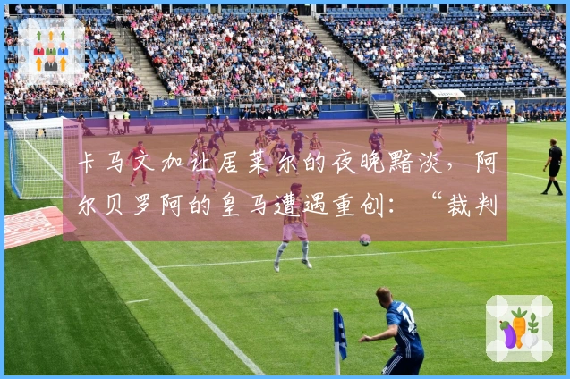 卡马文加让居莱尔的夜晚黯淡，阿尔贝罗阿的皇马遭遇重创：“裁判影响了淘汰赛结果”