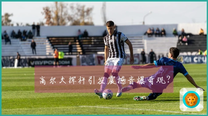 高尔夫挥杆引发震撼音爆奇观？