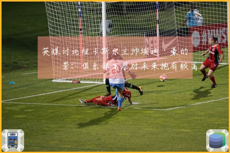 英媒讨论纽卡斯尔主帅埃迪·豪的前景：俱乐部高层对未来抱有较高期望，计划于5月进行沟通