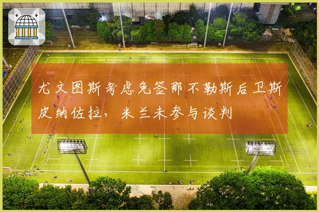 尤文图斯考虑免签那不勒斯后卫斯皮纳佐拉，米兰未参与谈判