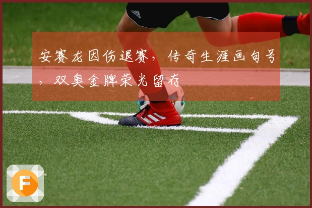 安赛龙因伤退赛，传奇生涯画句号，双奥金牌荣光留存