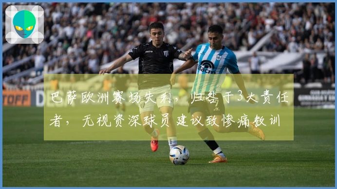 巴萨欧洲赛场失利，归咎于3大责任者，无视资深球员建议致惨痛教训