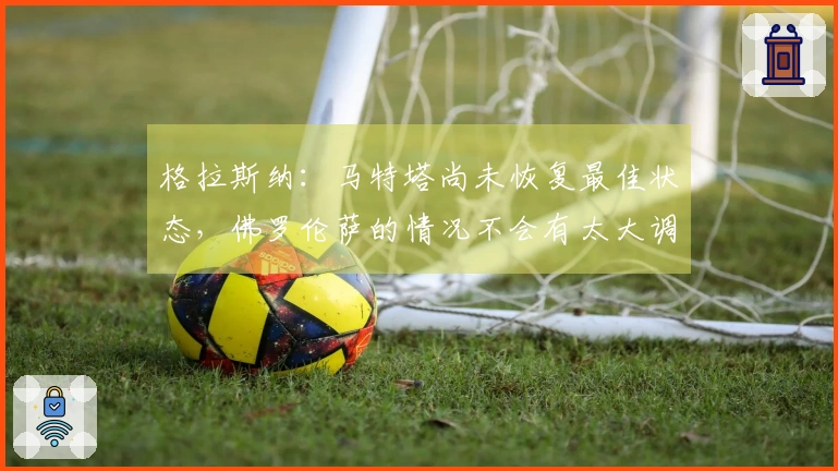 格拉斯纳：马特塔尚未恢复最佳状态，佛罗伦萨的情况不会有太大调整。