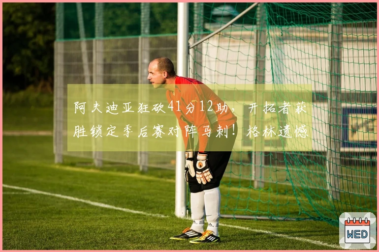 阿夫迪亚狂砍41分12助，开拓者获胜锁定季后赛对阵马刺！格林遗憾空砍35分