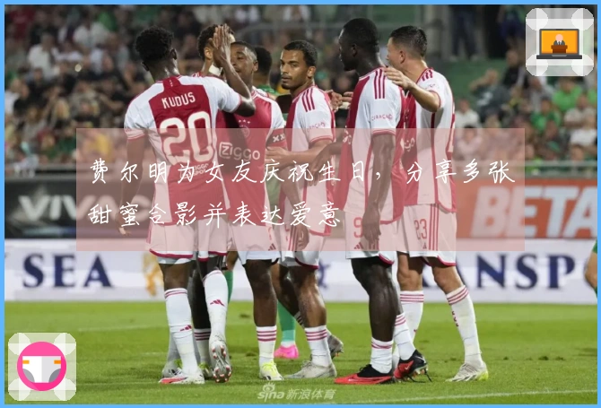 费尔明为女友庆祝生日，分享多张甜蜜合影并表达爱意