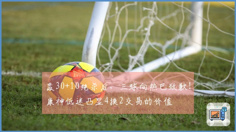 轰30+10绝杀后，三球向热巴致歉！康神低迷凸显4换2交易的价值