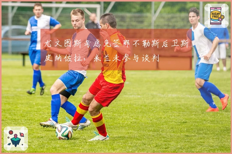 尤文图斯考虑免签那不勒斯后卫斯皮纳佐拉，米兰未参与谈判