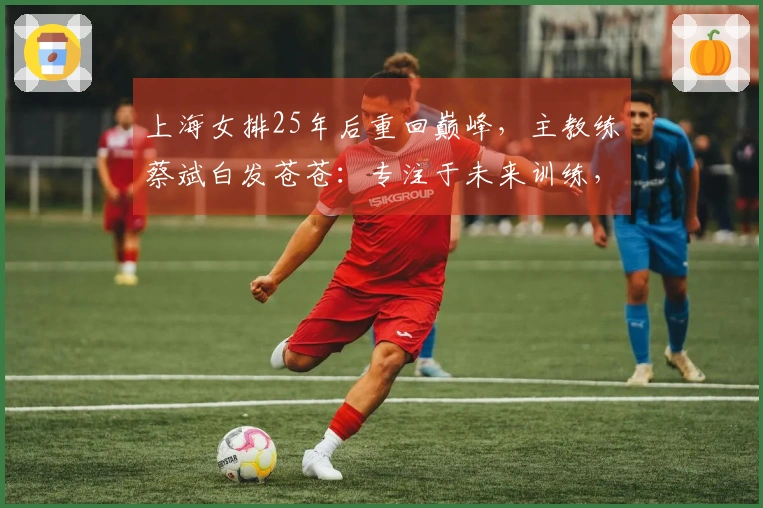 上海女排25年后重回巅峰，主教练蔡斌白发苍苍：专注于未来训练，期待本土球员迅速成长