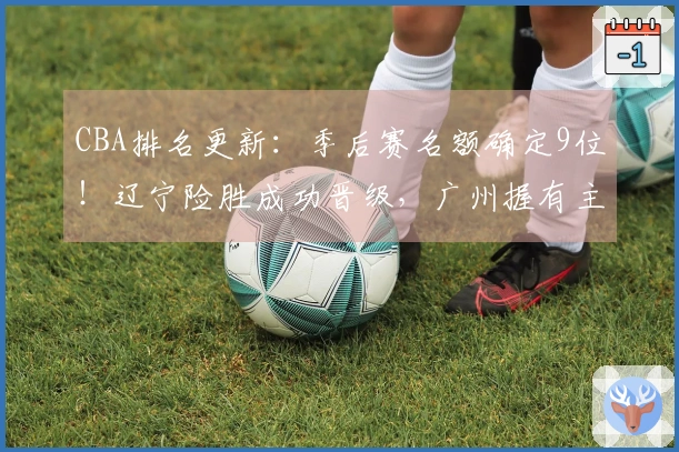 CBA排名更新：季后赛名额确定9位！辽宁险胜成功晋级，广州握有主动优势