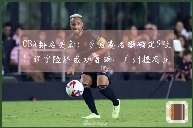 CBA排名更新：季后赛名额确定9位！辽宁险胜成功晋级，广州握有主动优势