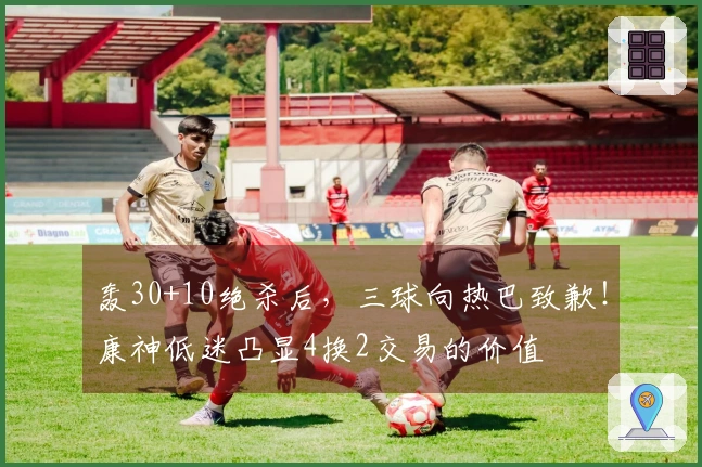 轰30+10绝杀后，三球向热巴致歉！康神低迷凸显4换2交易的价值