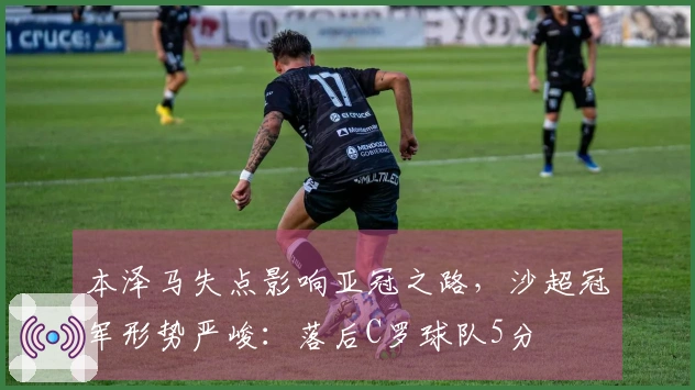 本泽马失点影响亚冠之路，沙超冠军形势严峻：落后C罗球队5分